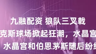 九融配资 狼队三叉戟在莫利纽克斯球场掀起狂潮，水晶宫和伯恩茅斯随后纷纷招揽