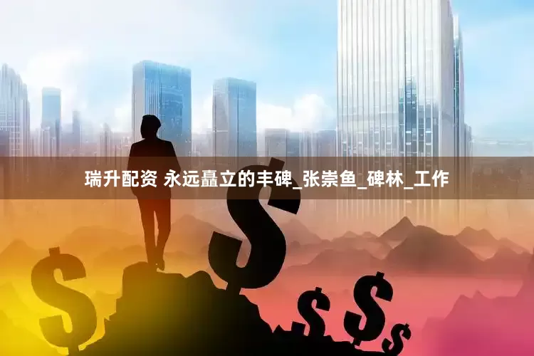 瑞升配资 永远矗立的丰碑_张崇鱼_碑林_工作