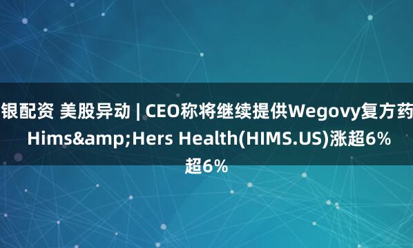 瑞银配资 美股异动 | CEO称将继续提供Wegovy复方药物 Hims&Hers Health(HIMS.US)涨超6%