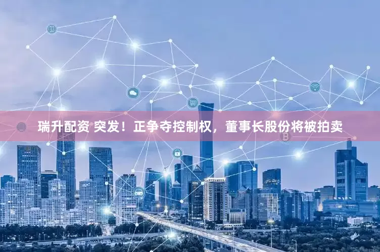 瑞升配资 突发！正争夺控制权，董事长股份将被拍卖