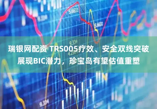 瑞银网配资 TRS005疗效、安全双线突破展现BIC潜力，珍宝岛有望估值重塑