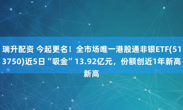 瑞升配资 今起更名！全市场唯一港股通非银ETF(513750)近5日“吸金”13.92亿元，份额创近1年新高