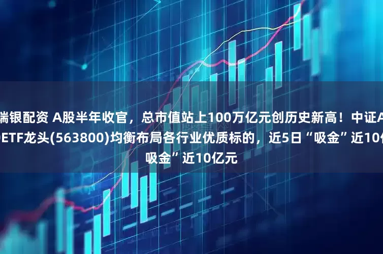 瑞银配资 A股半年收官，总市值站上100万亿元创历史新高！中证A500ETF龙头(563800)均衡布局各行业优质标的，近5日“吸金”近10亿元