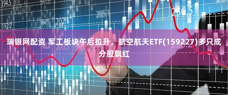 瑞银网配资 军工板块午后拉升，航空航天ETF(159227)多只成分股飘红
