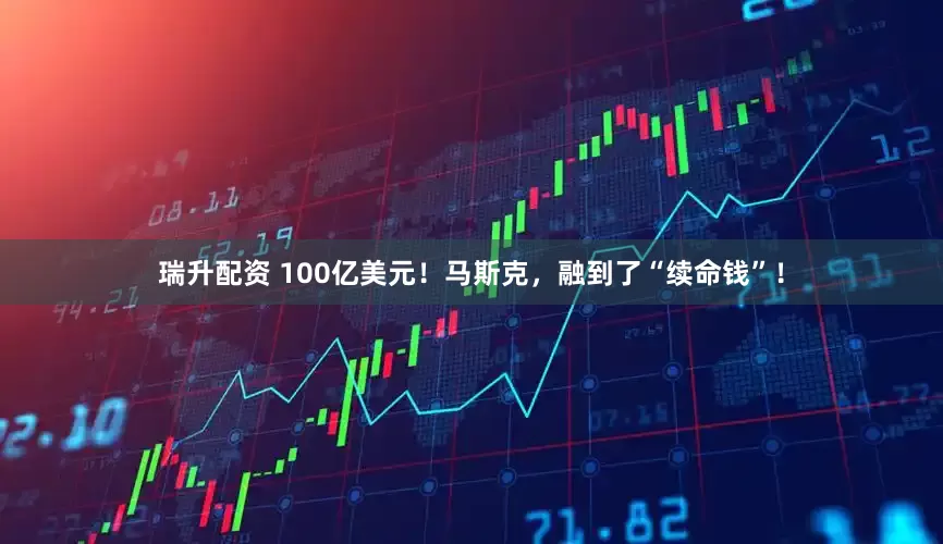 瑞升配资 100亿美元！马斯克，融到了“续命钱”！