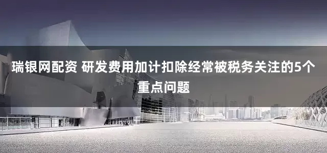 瑞银网配资 研发费用加计扣除经常被税务关注的5个重点问题