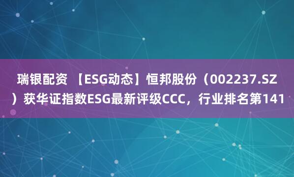 瑞银配资 【ESG动态】恒邦股份（002237.SZ）获华证指数ESG最新评级CCC，行业排名第141