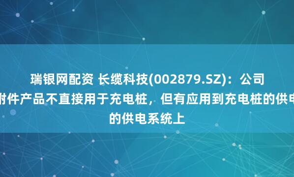 瑞银网配资 长缆科技(002879.SZ)：公司的电缆附件产品不直接用于充电桩，但有应用到充电桩的供电系统上