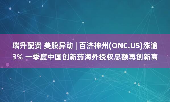 瑞升配资 美股异动 | 百济神州(ONC.US)涨逾3% 一季度中国创新药海外授权总额再创新高