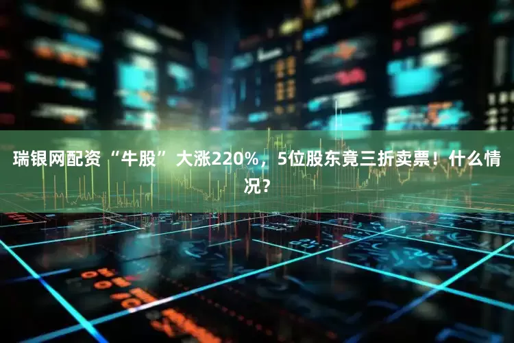 瑞银网配资 “牛股” 大涨220%，5位股东竟三折卖票！什么情况？