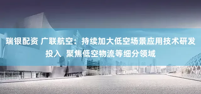 瑞银配资 广联航空：持续加大低空场景应用技术研发投入  聚焦低空物流等细分领域