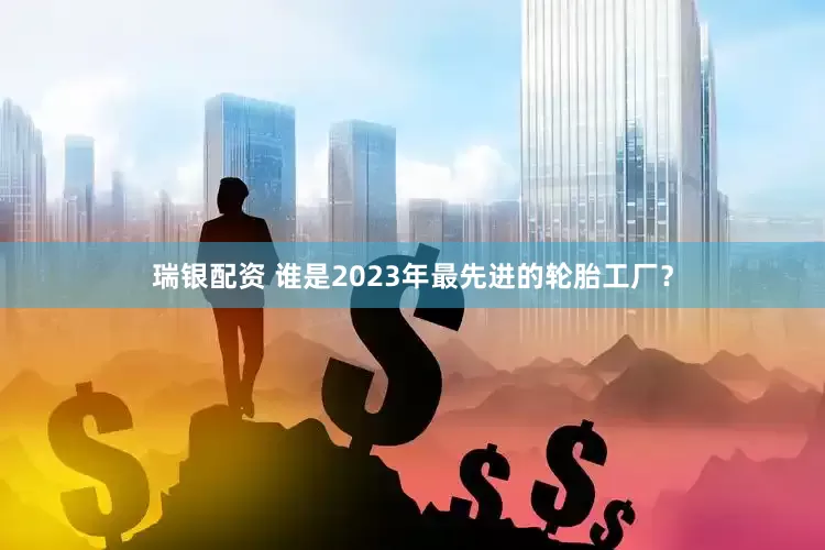 瑞银配资 谁是2023年最先进的轮胎工厂？