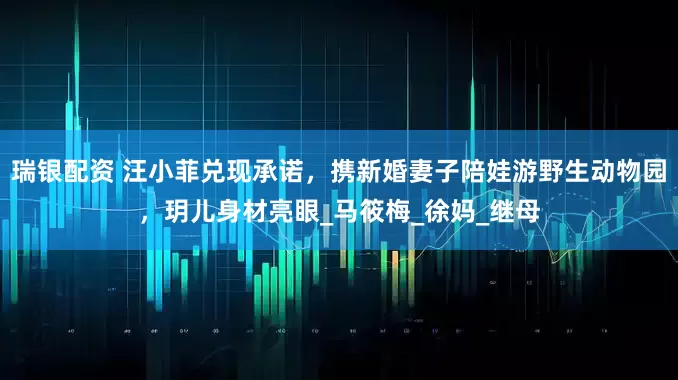 瑞银配资 汪小菲兑现承诺，携新婚妻子陪娃游野生动物园，玥儿身材亮眼_马筱梅_徐妈_继母
