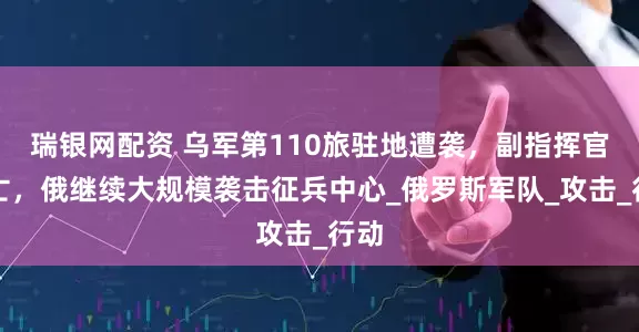 瑞银网配资 乌军第110旅驻地遭袭，副指挥官死亡，俄继续大规模袭击征兵中心_俄罗斯军队_攻击_行动