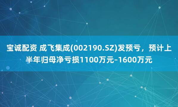 宝诚配资 成飞集成(002190.SZ)发预亏，预计上半年归母净亏损1100万元–1600万元