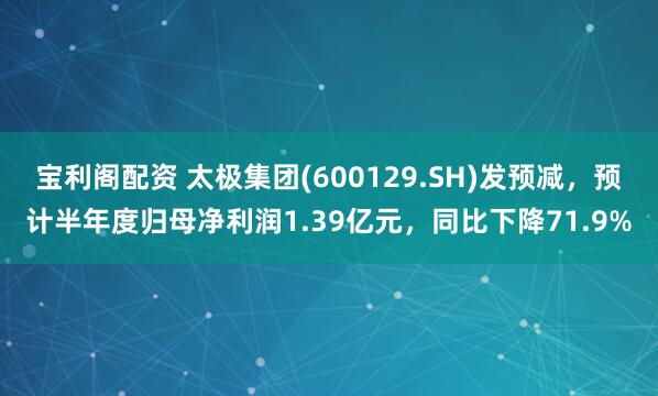 宝利阁配资 太极集团(600129.SH)发预减，预计半年度归母净利润1.39亿元，同比下降71.9%