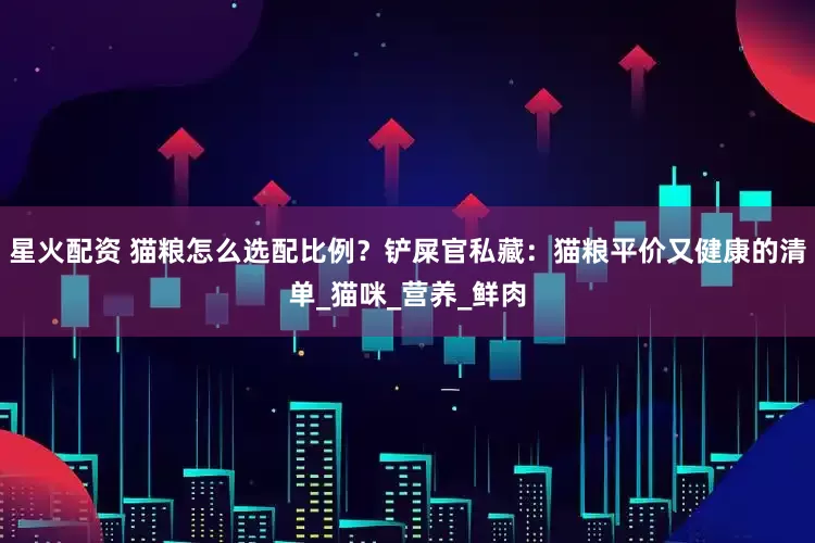 星火配资 猫粮怎么选配比例？铲屎官私藏：猫粮平价又健康的清单_猫咪_营养_鲜肉