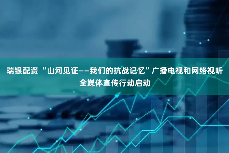 瑞银配资 “山河见证——我们的抗战记忆”广播电视和网络视听全媒体宣传行动启动