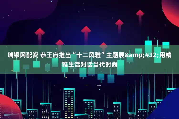 瑞银网配资 恭王府推出“十二风雅”主题展&#32;用精雅生活对话当代时尚