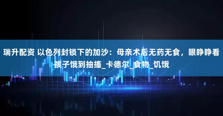 瑞升配资 以色列封锁下的加沙：母亲术后无药无食，眼睁睁看孩子饿到抽搐_卡德尔_食物_饥饿