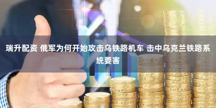 瑞升配资 俄军为何开始攻击乌铁路机车 击中乌克兰铁路系统要害