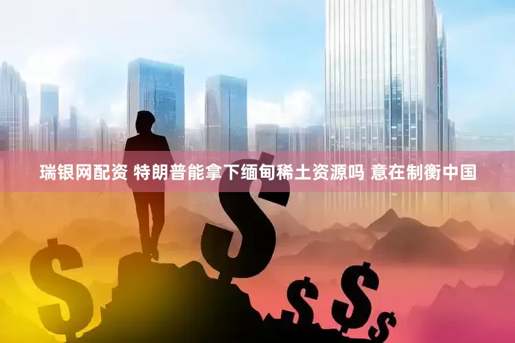 瑞银网配资 特朗普能拿下缅甸稀土资源吗 意在制衡中国