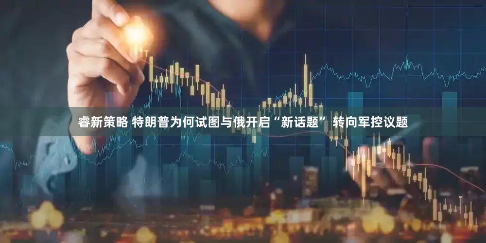 睿新策略 特朗普为何试图与俄开启“新话题” 转向军控议题