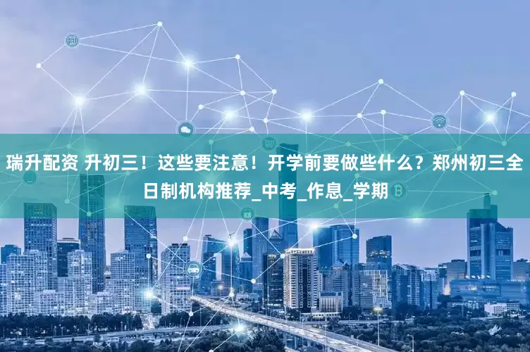 瑞升配资 升初三！这些要注意！开学前要做些什么？郑州初三全日制机构推荐_中考_作息_学期