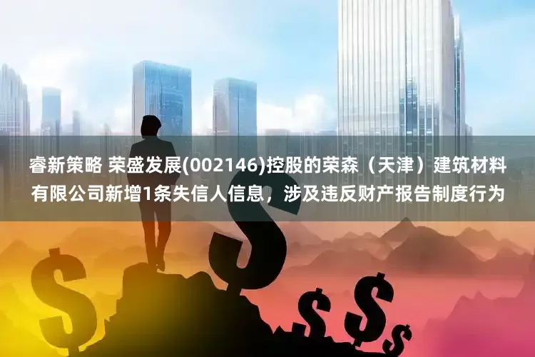 睿新策略 荣盛发展(002146)控股的荣森（天津）建筑材料有限公司新增1条失信人信息，涉及违反财产报告制度行为