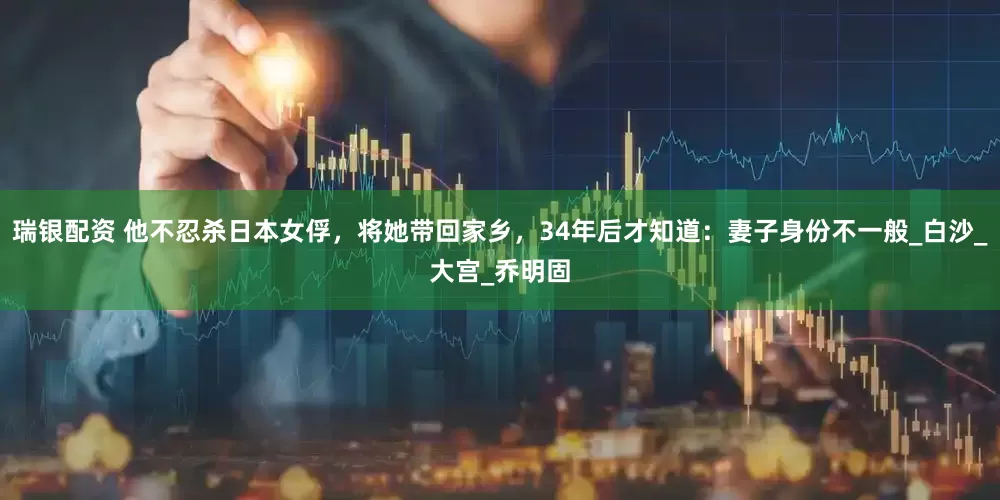 瑞银配资 他不忍杀日本女俘，将她带回家乡，34年后才知道：妻子身份不一般_白沙_大宫_乔明固