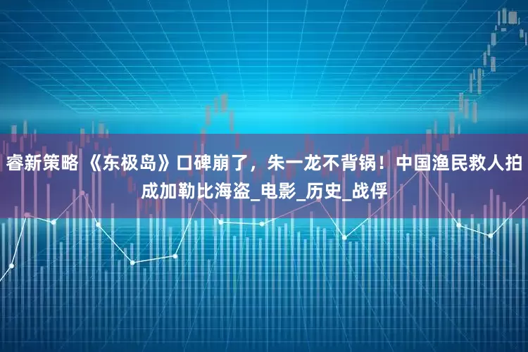 睿新策略 《东极岛》口碑崩了，朱一龙不背锅！中国渔民救人拍成加勒比海盗_电影_历史_战俘