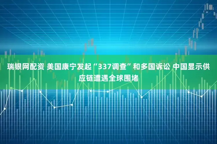 瑞银网配资 美国康宁发起“337调查”和多国诉讼 中国显示供应链遭遇全球围堵