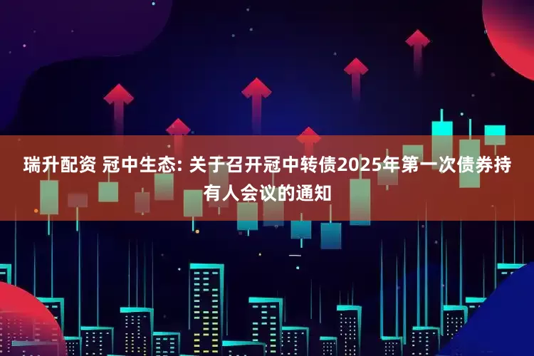瑞升配资 冠中生态: 关于召开冠中转债2025年第一次债券持有人会议的通知