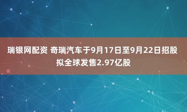 瑞银网配资 奇瑞汽车于9月17日至9月22日招股 拟全球发售2.97亿股