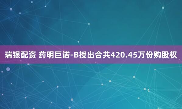瑞银配资 药明巨诺-B授出合共420.45万份购股权
