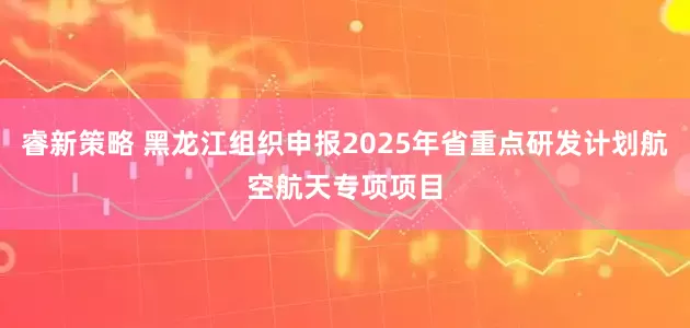 睿新策略 黑龙江组织申报2025年省重点研发计划航空航天专项项目