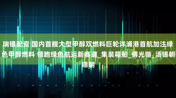 瑞银配资 国内首艘大型甲醇双燃料巨轮洋浦港首航加注绿色甲醇燃料 领跑绿色航运新赛道_集装箱船_傅光锴_汤锡朝