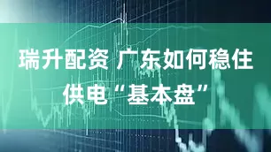 瑞升配资 广东如何稳住供电“基本盘”