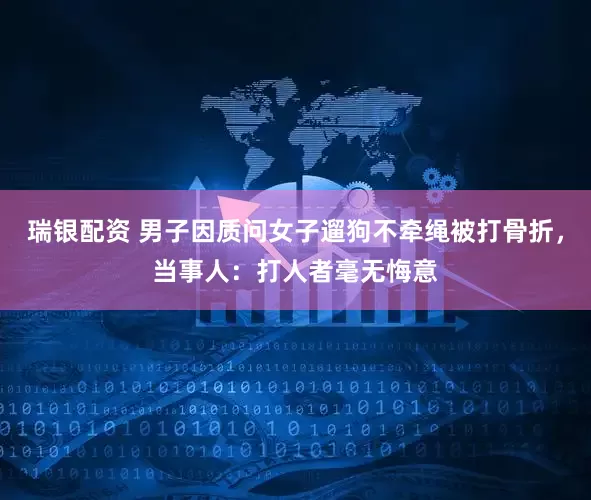 瑞银配资 男子因质问女子遛狗不牵绳被打骨折，当事人：打人者毫无悔意