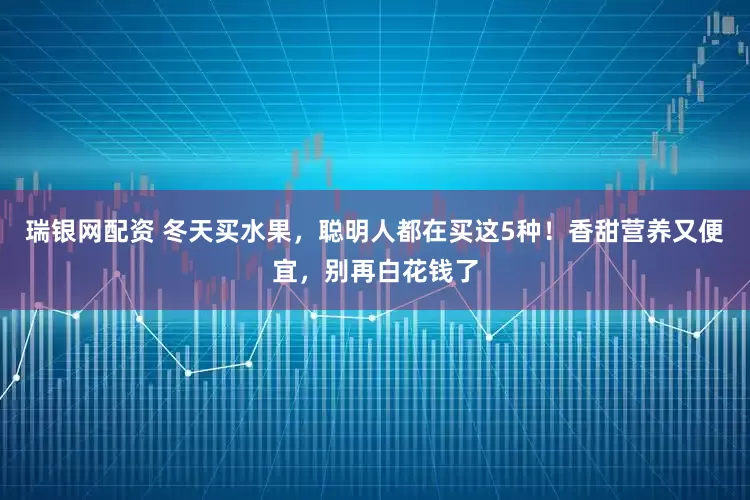 瑞银网配资 冬天买水果，聪明人都在买这5种！香甜营养又便宜，别再白花钱了