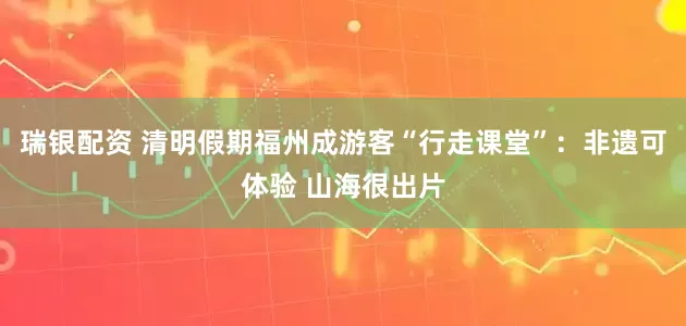 瑞银配资 清明假期福州成游客“行走课堂”：非遗可体验 山海很出片