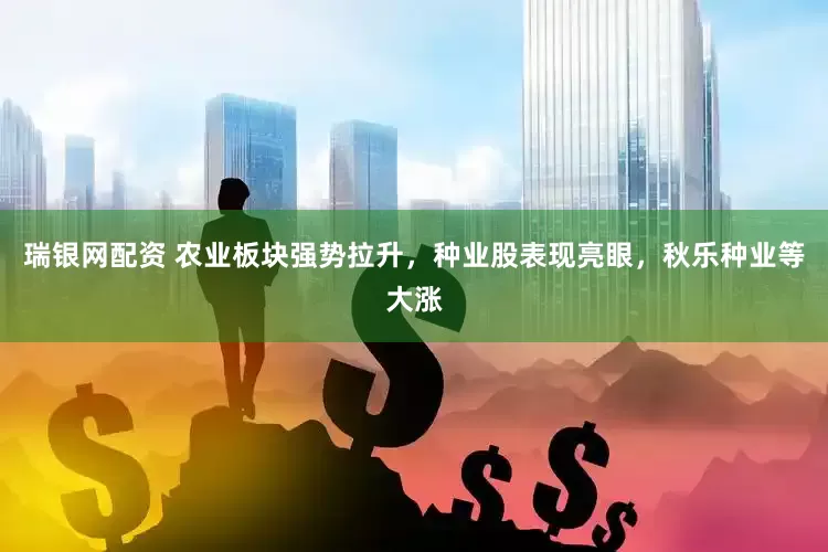 瑞银网配资 农业板块强势拉升，种业股表现亮眼，秋乐种业等大涨