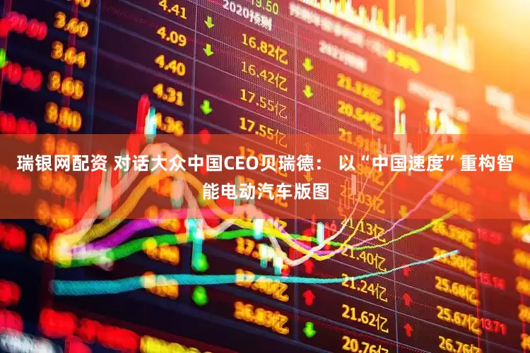 瑞银网配资 对话大众中国CEO贝瑞德: 以“中国速度”重构智能电动汽车版图